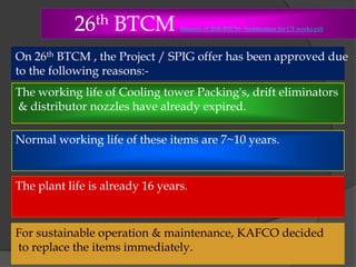 26th BTCM

Minutes of 26th BTCM - Justification for CT works.pdf

On 26th BTCM , the Project / SPIG offer has been approved due
to the following reasons:The working life of Cooling tower Packing's, drift eliminators
& distributor nozzles have already expired.
Normal working life of these items are 7~10 years.

 