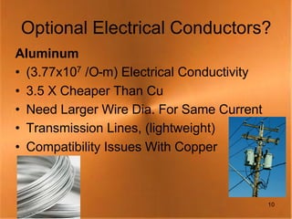 Optional Electrical Conductors?
Aluminum
• (3.77x107 /O-m) Electrical Conductivity
• 3.5 X Cheaper Than Cu
• Need Larger Wire Dia. For Same Current
• Transmission Lines, (lightweight)
• Compatibility Issues With Copper



                                            10
 