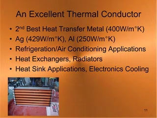 An Excellent Thermal Conductor
•   2nd Best Heat Transfer Metal (400W/m°K)
•   Ag (429W/m°K), Al (250W/m°K)
•   Refrigeration/Air Conditioning Applications
•   Heat Exchangers, Radiators
•   Heat Sink Applications, Electronics Cooling




                                             11
 