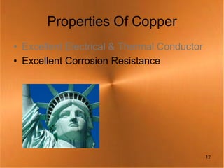 Properties Of Copper
• Excellent Electrical & Thermal Conductor
• Excellent Corrosion Resistance




                                             12
 