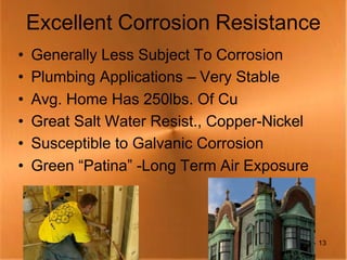 Excellent Corrosion Resistance
•   Generally Less Subject To Corrosion
•   Plumbing Applications – Very Stable
•   Avg. Home Has 250lbs. Of Cu
•   Great Salt Water Resist., Copper-Nickel
•   Susceptible to Galvanic Corrosion
•   Green “Patina” -Long Term Air Exposure



                                              13
 