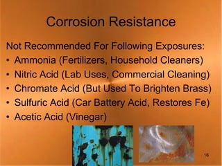 Corrosion Resistance
Not Recommended For Following Exposures:
• Ammonia (Fertilizers, Household Cleaners)
• Nitric Acid (Lab Uses, Commercial Cleaning)
• Chromate Acid (But Used To Brighten Brass)
• Sulfuric Acid (Car Battery Acid, Restores Fe)
• Acetic Acid (Vinegar)


                                             16
 