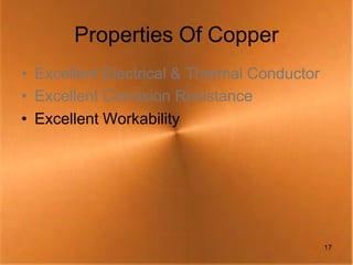 Properties Of Copper
• Excellent Electrical & Thermal Conductor
• Excellent Corrosion Resistance
• Excellent Workability




                                             17
 
