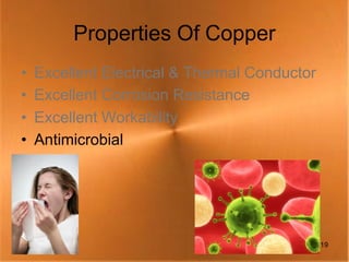 Properties Of Copper
•   Excellent Electrical & Thermal Conductor
•   Excellent Corrosion Resistance
•   Excellent Workability
•   Antimicrobial




                                               19
 
