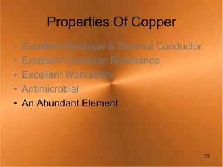 Properties Of Copper
•   Excellent Electrical & Thermal Conductor
•   Excellent Corrosion Resistance
•   Excellent Workability
•   Antimicrobial
•   An Abundant Element




                                               23
 