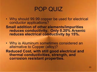 POP QUIZ
• Why should 99.99 copper be used for electrical
  conductor applications?
Small addition of other elements/impurities
  reduces conductivity. Only 0.20% Arsenic
  reduces electrical conductivity by 15%.

• Why is Aluminum sometimes considered an
  alternative to Copper (alloy)?
Reduced Cost, with still good electrical and
  thermal conductivities, strength, and
  corrosion resistant properties.

                                                   33
 