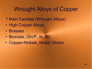 Wrought Alloys of Copper
7 Main Families (Wrought Alloys)
• High Copper Alloys
• Brasses
• Bronzes, (Sn/P, Al, Si)
• Copper-Nickels, Nickel Silvers




                                   35
 