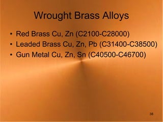 Wrought Brass Alloys
• Red Brass Cu, Zn (C2100-C28000)
• Leaded Brass Cu, Zn, Pb (C31400-C38500)
• Gun Metal Cu, Zn, Sn (C40500-C46700)




                                      38
 