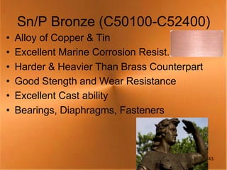 Sn/P Bronze (C50100-C52400)
•   Alloy of Copper & Tin
•   Excellent Marine Corrosion Resist.
•   Harder & Heavier Than Brass Counterpart
•   Good Stength and Wear Resistance
•   Excellent Cast ability
•   Bearings, Diaphragms, Fasteners



                                              43
 