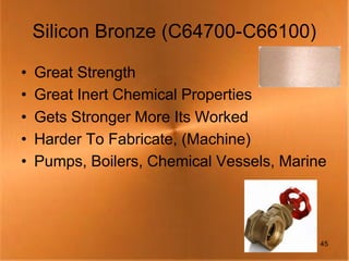 Silicon Bronze (C64700-C66100)

•   Great Strength
•   Great Inert Chemical Properties
•   Gets Stronger More Its Worked
•   Harder To Fabricate, (Machine)
•   Pumps, Boilers, Chemical Vessels, Marine




                                           45
 