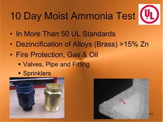 10 Day Moist Ammonia Test
• In More Than 50 UL Standards
• Dezincification of Alloys (Brass) >15% Zn
• Fire Protection, Gas & Oil
  § Valves, Pipe and Fitting
  § Sprinklers




                                              51
 