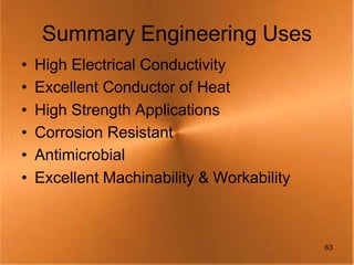 Summary Engineering Uses
•   High Electrical Conductivity
•   Excellent Conductor of Heat
•   High Strength Applications
•   Corrosion Resistant
•   Antimicrobial
•   Excellent Machinability & Workability



                                            63
 