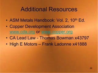 Additional Resources
• ASM Metals Handbook: Vol. 2, 10th Ed.
• Copper Development Association
  www.cda.org or www.copper.org
• CA Lead Law - Thomas Bowman x43797
• High E Motors – Frank Ladonne x41888




                                          66
 