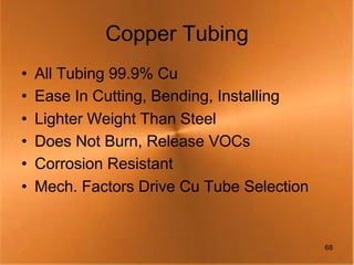 Copper Tubing
•   All Tubing 99.9% Cu
•   Ease In Cutting, Bending, Installing
•   Lighter Weight Than Steel
•   Does Not Burn, Release VOCs
•   Corrosion Resistant
•   Mech. Factors Drive Cu Tube Selection


                                            68
 