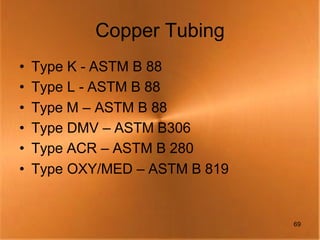 Copper Tubing
•   Type K - ASTM B 88
•   Type L - ASTM B 88
•   Type M – ASTM B 88
•   Type DMV – ASTM B306
•   Type ACR – ASTM B 280
•   Type OXY/MED – ASTM B 819


                                69
 