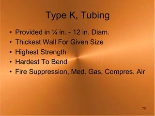 Type K, Tubing
•   Provided in ¼ in. - 12 in. Diam.
•   Thickest Wall For Given Size
•   Highest Strength
•   Hardest To Bend
•   Fire Suppression, Med. Gas, Compres. Air




                                           70
 