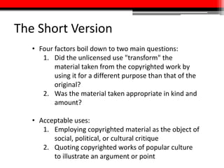 The Short Version
• Four factors boil down to two main questions:
1. Did the unlicensed use "transform" the
material taken from the copyrighted work by
using it for a different purpose than that of the
original?
2. Was the material taken appropriate in kind and
amount?
• Acceptable uses:
1. Employing copyrighted material as the object of
social, political, or cultural critique
2. Quoting copyrighted works of popular culture
to illustrate an argument or point
 