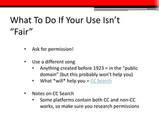 What To Do If Your Use Isn’t
“Fair”
• Ask for permission!
• Use a different song
• Anything created before 1923 = in the “public
domain” (but this probably won’t help you)
• What *will* help you = CC Search
• Notes on CC Search
• Some platforms contain both CC and non-CC
works, so make sure you research permissions
 