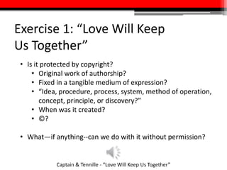 Exercise 1: “Love Will Keep
Us Together”
Captain & Tennille - “Love Will Keep Us Together”
• Is it protected by copyright?
• Original work of authorship?
• Fixed in a tangible medium of expression?
• “Idea, procedure, process, system, method of operation,
concept, principle, or discovery?”
• When was it created?
• ©?
• What—if anything--can we do with it without permission?
 