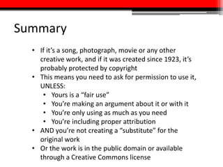 Summary
• If it’s a song, photograph, movie or any other
creative work, and if it was created since 1923, it’s
probably protected by copyright
• This means you need to ask for permission to use it,
UNLESS:
• Yours is a “fair use”
• You’re making an argument about it or with it
• You’re only using as much as you need
• You’re including proper attribution
• AND you’re not creating a “substitute” for the
original work
• Or the work is in the public domain or available
through a Creative Commons license
 