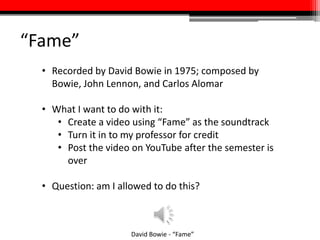 “Fame”
David Bowie - “Fame”
• Recorded by David Bowie in 1975; composed by
Bowie, John Lennon, and Carlos Alomar
• What I want to do with it:
• Create a video using “Fame” as the soundtrack
• Turn it in to my professor for credit
• Post the video on YouTube after the semester is
over
• Question: Am I allowed to do this?
 
