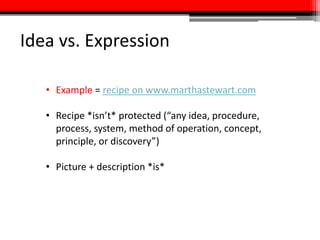 Idea vs. Expression
• Example = recipe on www.marthastewart.com
• Recipe *isn’t* protected (“any idea, procedure,
process, system, method of operation, concept,
principle, or discovery”)
• Picture + description *is*
 