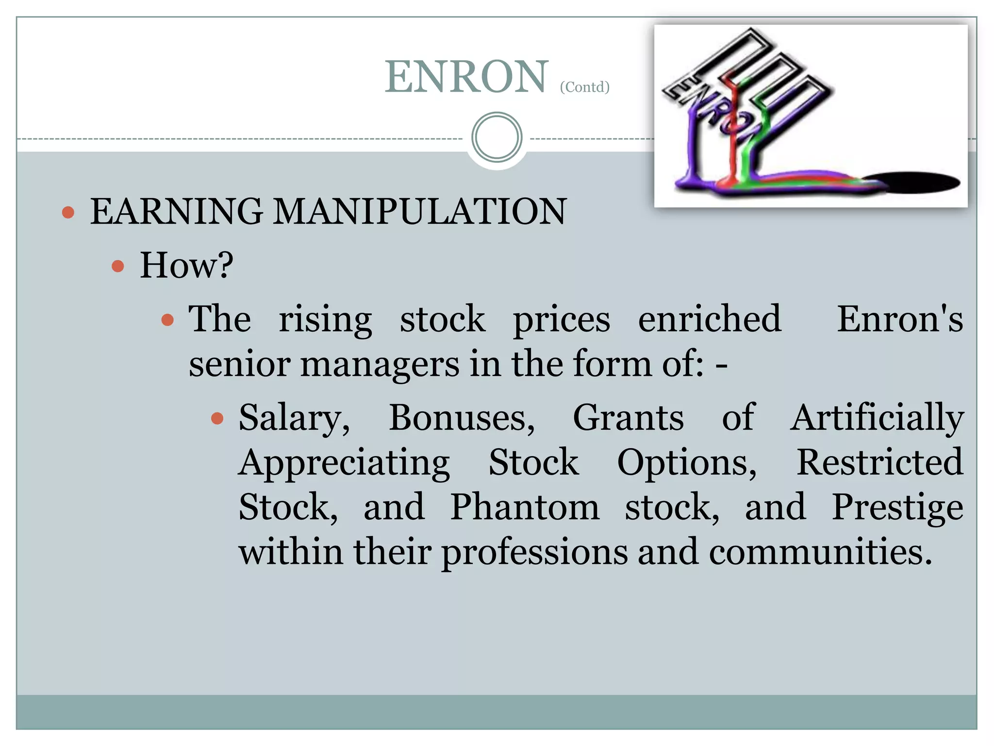 ENRON

(Contd)

 EARNING MANIPULATION

 How?
 The rising stock prices enriched

Enron's

senior managers in the form of:  Salary, Bonuses, Grants of Artificially
Appreciating Stock Options, Restricted
Stock, and Phantom stock, and Prestige
within their professions and communities.

 