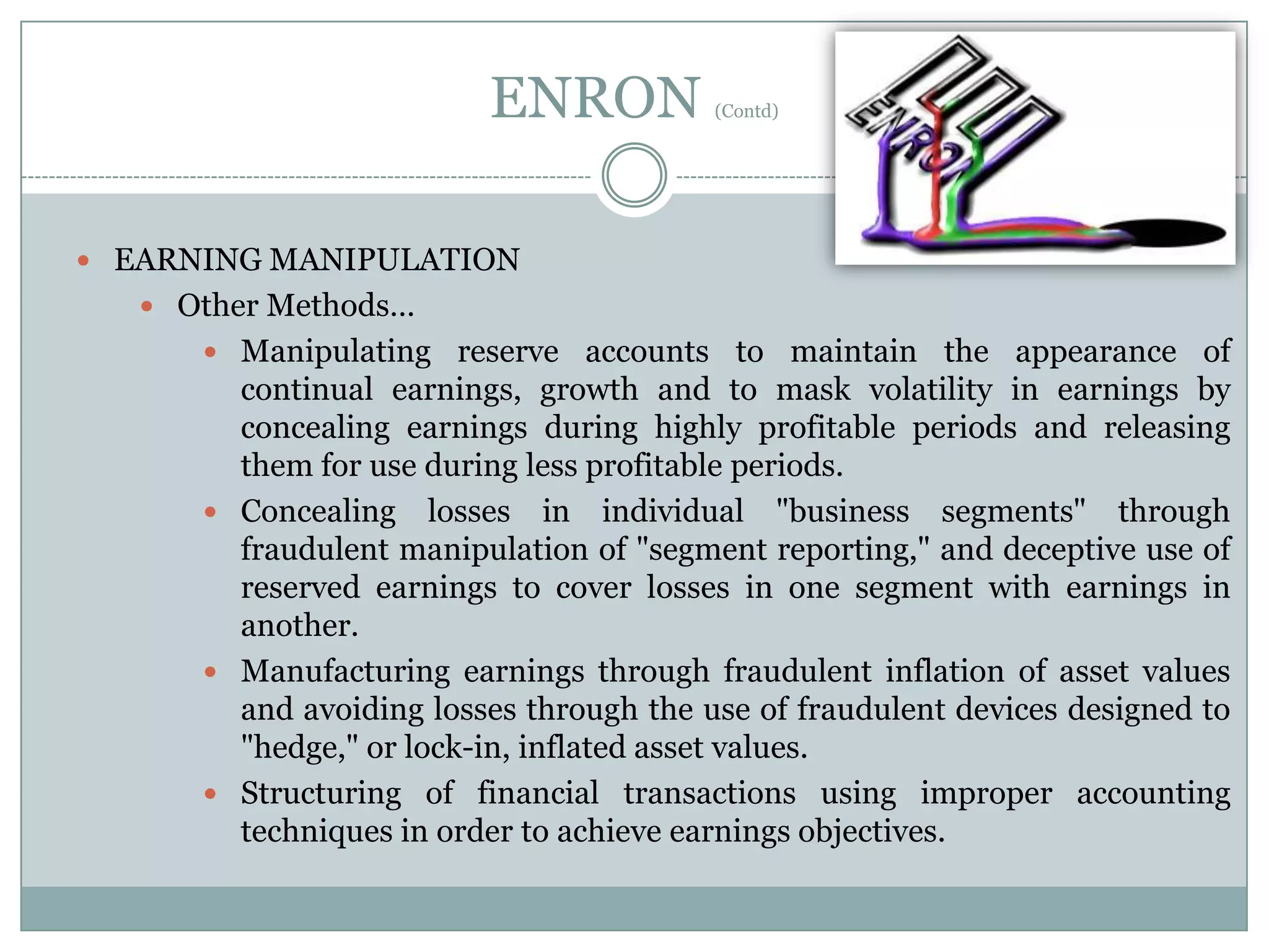 ENRON

(Contd)

 EARNING MANIPULATION
 Other Methods…
 Manipulating reserve accounts to maintain the appearance of

continual earnings, growth and to mask volatility in earnings by
concealing earnings during highly profitable periods and releasing
them for use during less profitable periods.
 Concealing losses in individual "business segments" through
fraudulent manipulation of "segment reporting," and deceptive use of
reserved earnings to cover losses in one segment with earnings in
another.
 Manufacturing earnings through fraudulent inflation of asset values
and avoiding losses through the use of fraudulent devices designed to
"hedge," or lock-in, inflated asset values.
 Structuring of financial transactions using improper accounting
techniques in order to achieve earnings objectives.

 
