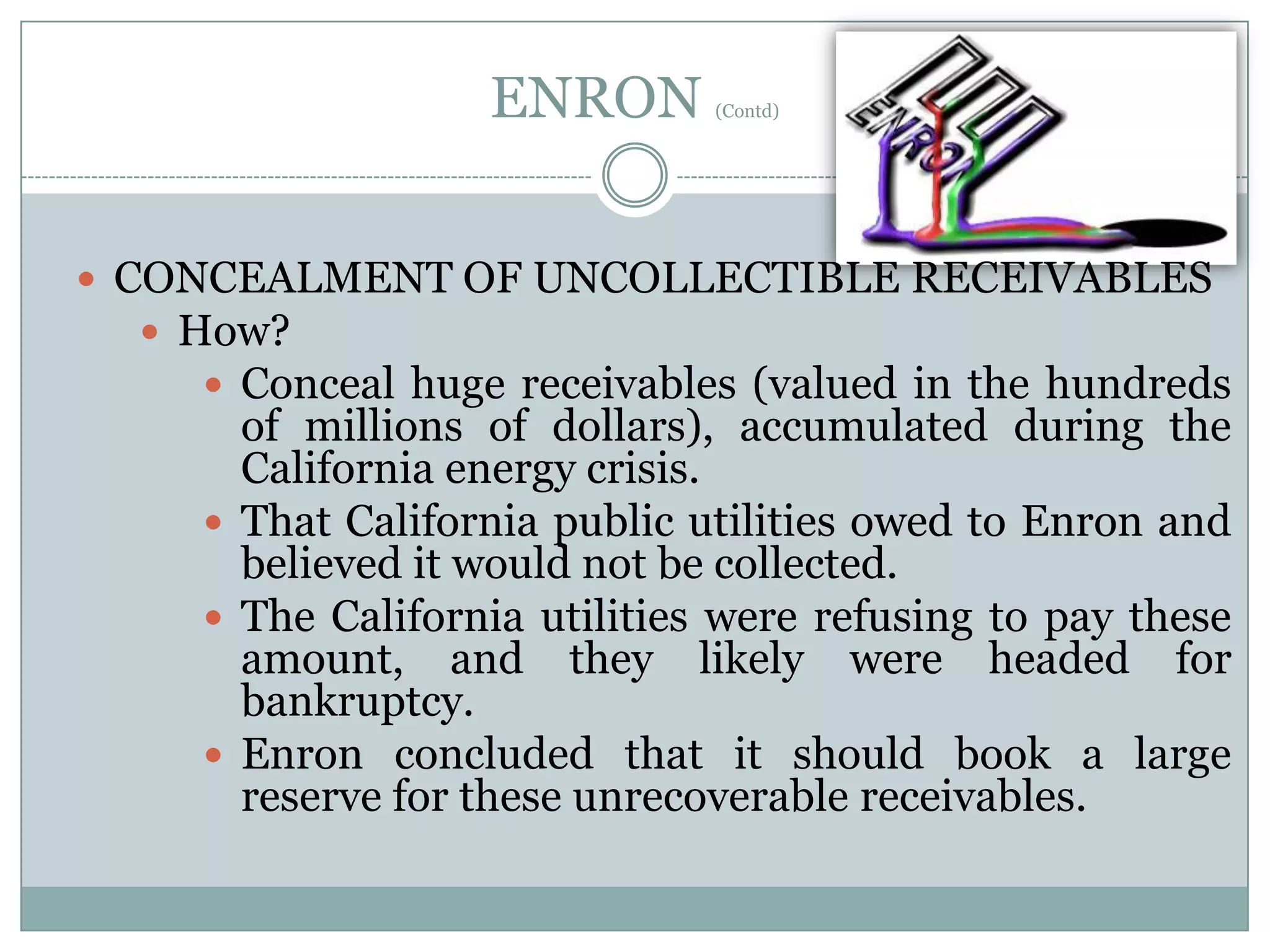 ENRON

(Contd)

 CONCEALMENT OF UNCOLLECTIBLE RECEIVABLES
 How?
 Conceal huge receivables (valued in the hundreds

of millions of dollars), accumulated during the
California energy crisis.
 That California public utilities owed to Enron and
believed it would not be collected.
 The California utilities were refusing to pay these
amount, and they likely were headed for
bankruptcy.
 Enron concluded that it should book a large
reserve for these unrecoverable receivables.

 
