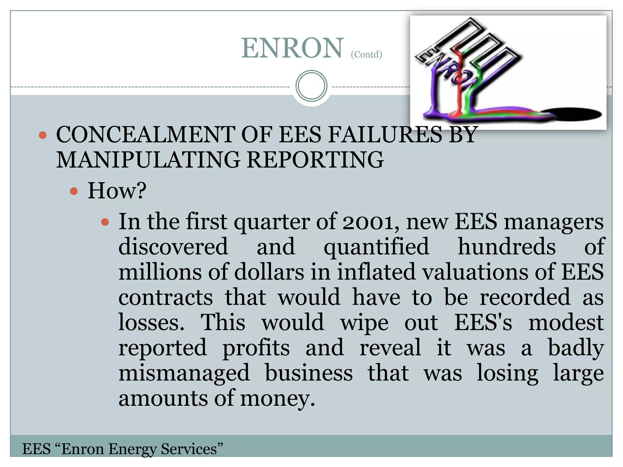 ENRON

(Contd)

 CONCEALMENT OF EES FAILURES BY

MANIPULATING REPORTING
 How?
 In the first quarter of 2001, new EES managers
discovered and quantified hundreds of
millions of dollars in inflated valuations of EES
contracts that would have to be recorded as
losses. This would wipe out EES's modest
reported profits and reveal it was a badly
mismanaged business that was losing large
amounts of money.

EES “Enron Energy Services”

 