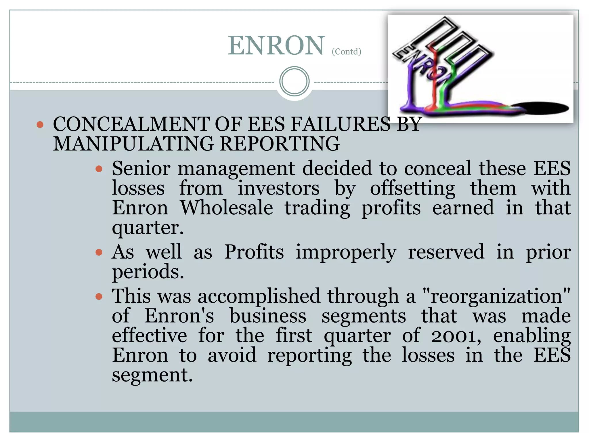 ENRON

(Contd)

 CONCEALMENT OF EES FAILURES BY

MANIPULATING REPORTING
 Senior management decided to conceal these EES
losses from investors by offsetting them with
Enron Wholesale trading profits earned in that
quarter.
 As well as Profits improperly reserved in prior
periods.
 This was accomplished through a "reorganization"
of Enron's business segments that was made
effective for the first quarter of 2001, enabling
Enron to avoid reporting the losses in the EES
segment.

 