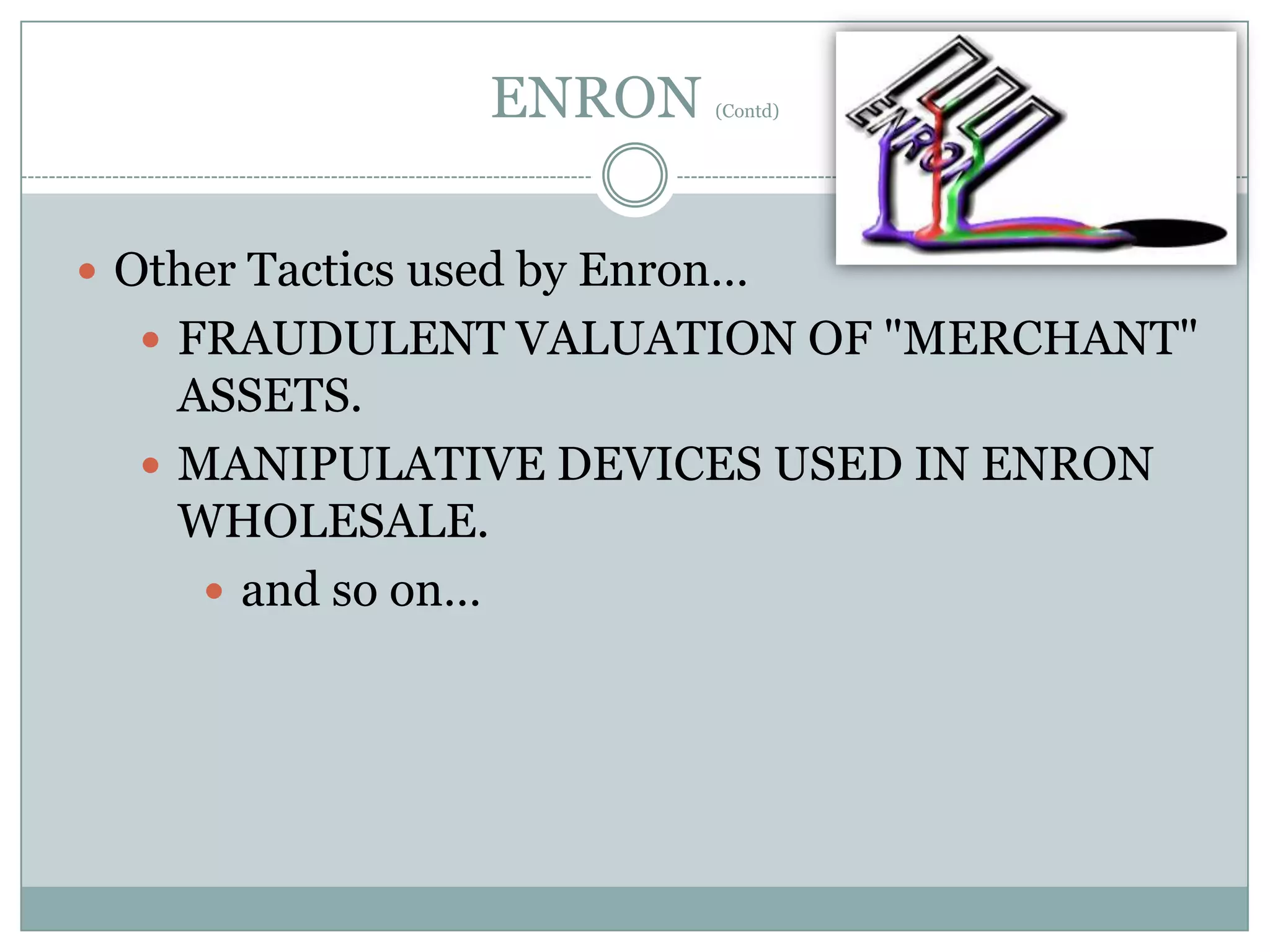 ENRON

(Contd)

 Other Tactics used by Enron…

 FRAUDULENT VALUATION OF "MERCHANT"

ASSETS.
 MANIPULATIVE DEVICES USED IN ENRON
WHOLESALE.
 and so on…

 