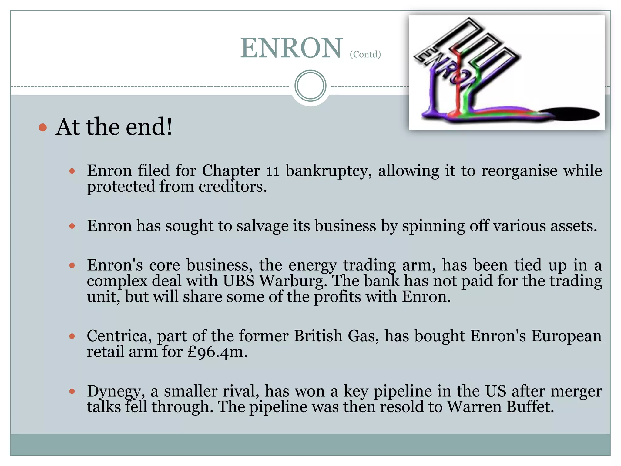 ENRON

(Contd)

 At the end!
 Enron filed for Chapter 11 bankruptcy, allowing it to reorganise while

protected from creditors.

 Enron has sought to salvage its business by spinning off various assets.

 Enron's core business, the energy trading arm, has been tied up in a

complex deal with UBS Warburg. The bank has not paid for the trading
unit, but will share some of the profits with Enron.

 Centrica, part of the former British Gas, has bought Enron's European

retail arm for £96.4m.

 Dynegy, a smaller rival, has won a key pipeline in the US after merger

talks fell through. The pipeline was then resold to Warren Buffet.

 