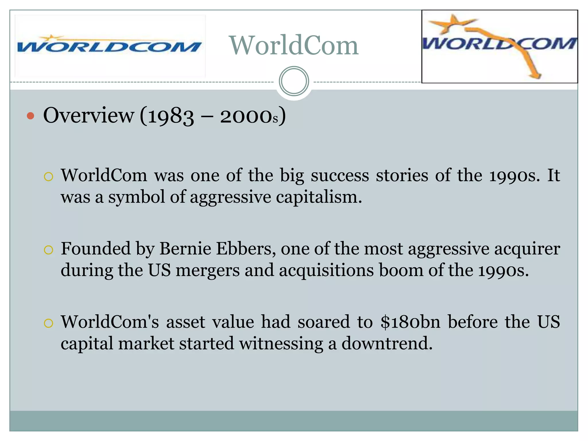 WorldCom
 Overview (1983 – 2000s)


WorldCom was one of the big success stories of the 1990s. It
was a symbol of aggressive capitalism.



Founded by Bernie Ebbers, one of the most aggressive acquirer
during the US mergers and acquisitions boom of the 1990s.



WorldCom's asset value had soared to $180bn before the US
capital market started witnessing a downtrend.

 