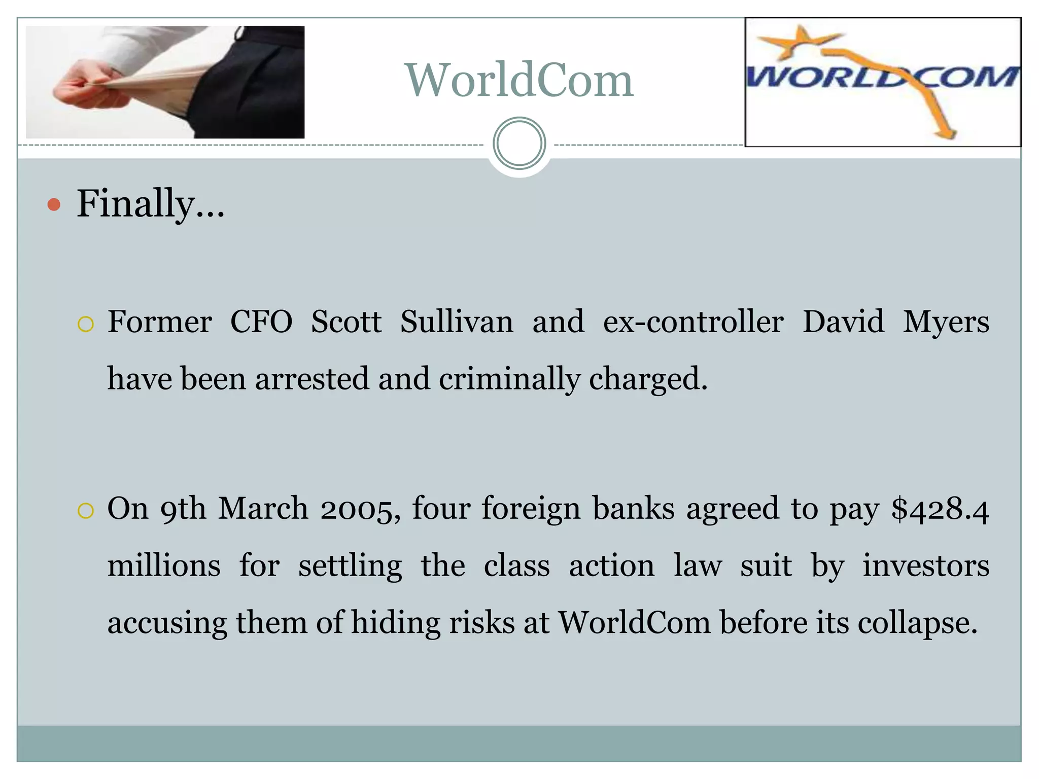 WorldCom
 Finally…



Former CFO Scott Sullivan and ex-controller David Myers
have been arrested and criminally charged.



On 9th March 2005, four foreign banks agreed to pay $428.4
millions for settling the class action law suit by investors
accusing them of hiding risks at WorldCom before its collapse.

 