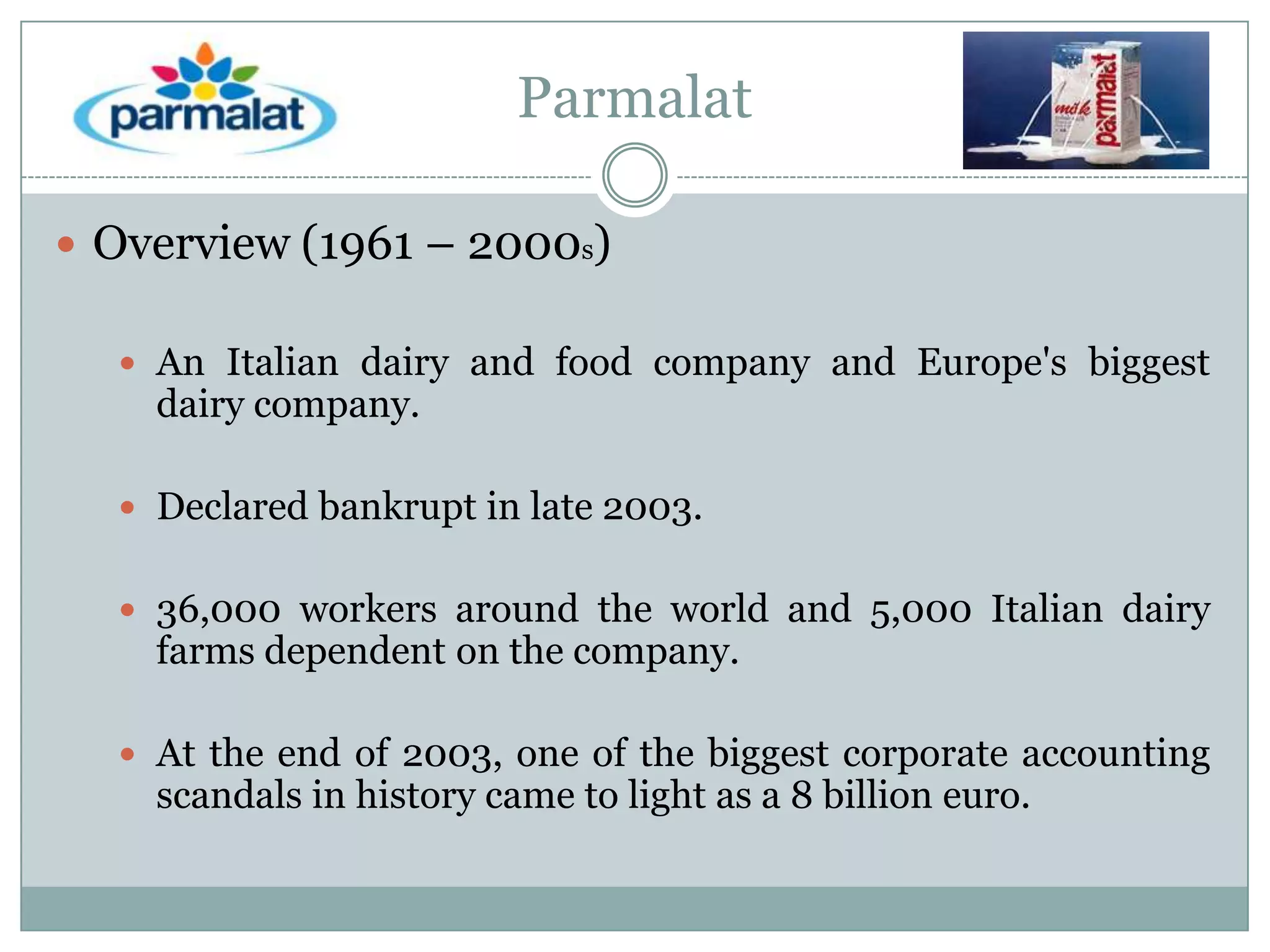 Parmalat
 Overview (1961 – 2000s)
 An Italian dairy and food company and Europe's biggest

dairy company.

 Declared bankrupt in late 2003.
 36,000 workers around the world and 5,000 Italian dairy

farms dependent on the company.

 At the end of 2003, one of the biggest corporate accounting

scandals in history came to light as a 8 billion euro.

 