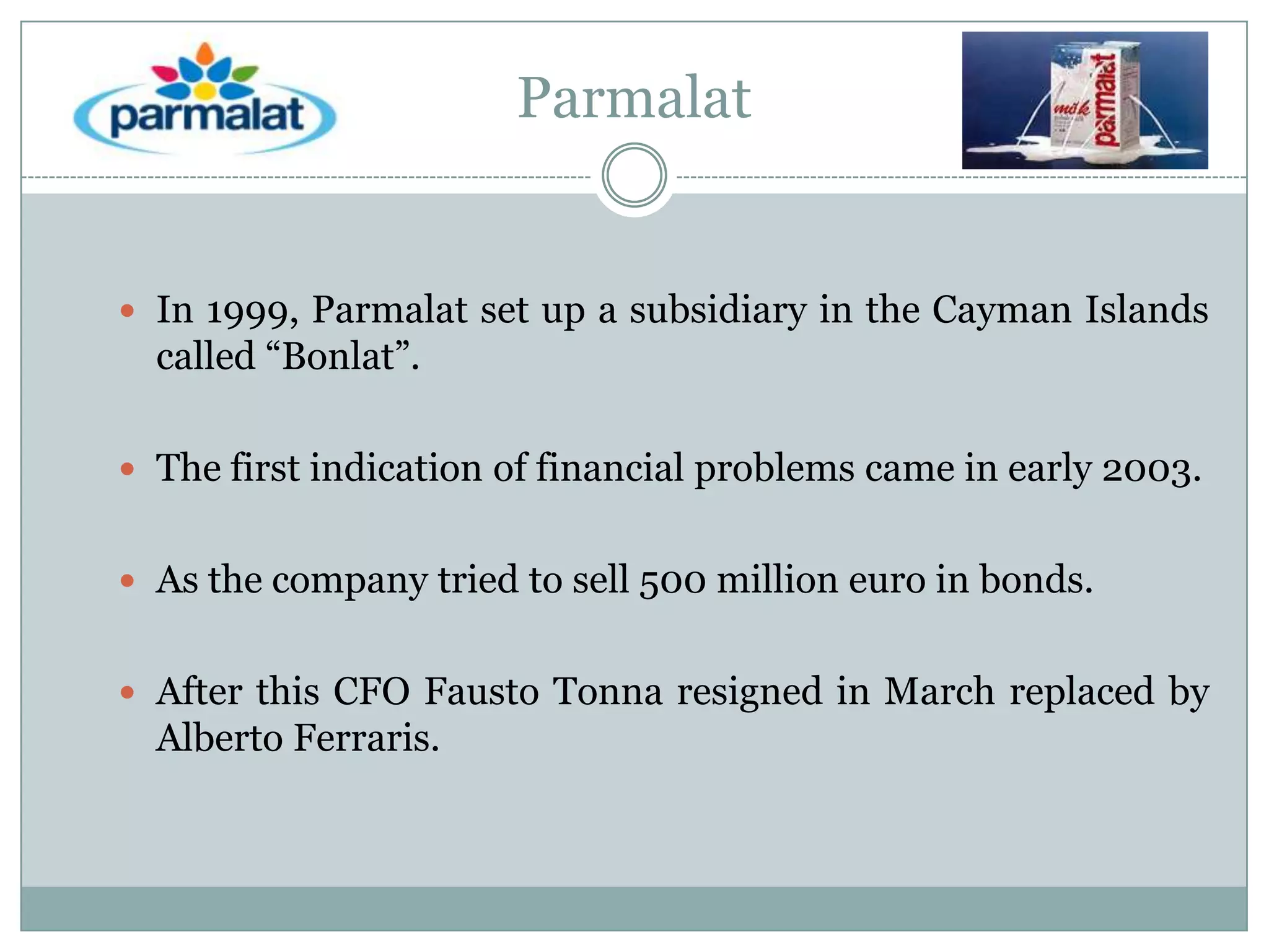 Parmalat

 In 1999, Parmalat set up a subsidiary in the Cayman Islands

called “Bonlat”.
 The first indication of financial problems came in early 2003.
 As the company tried to sell 500 million euro in bonds.
 After this CFO Fausto Tonna resigned in March replaced by

Alberto Ferraris.

 