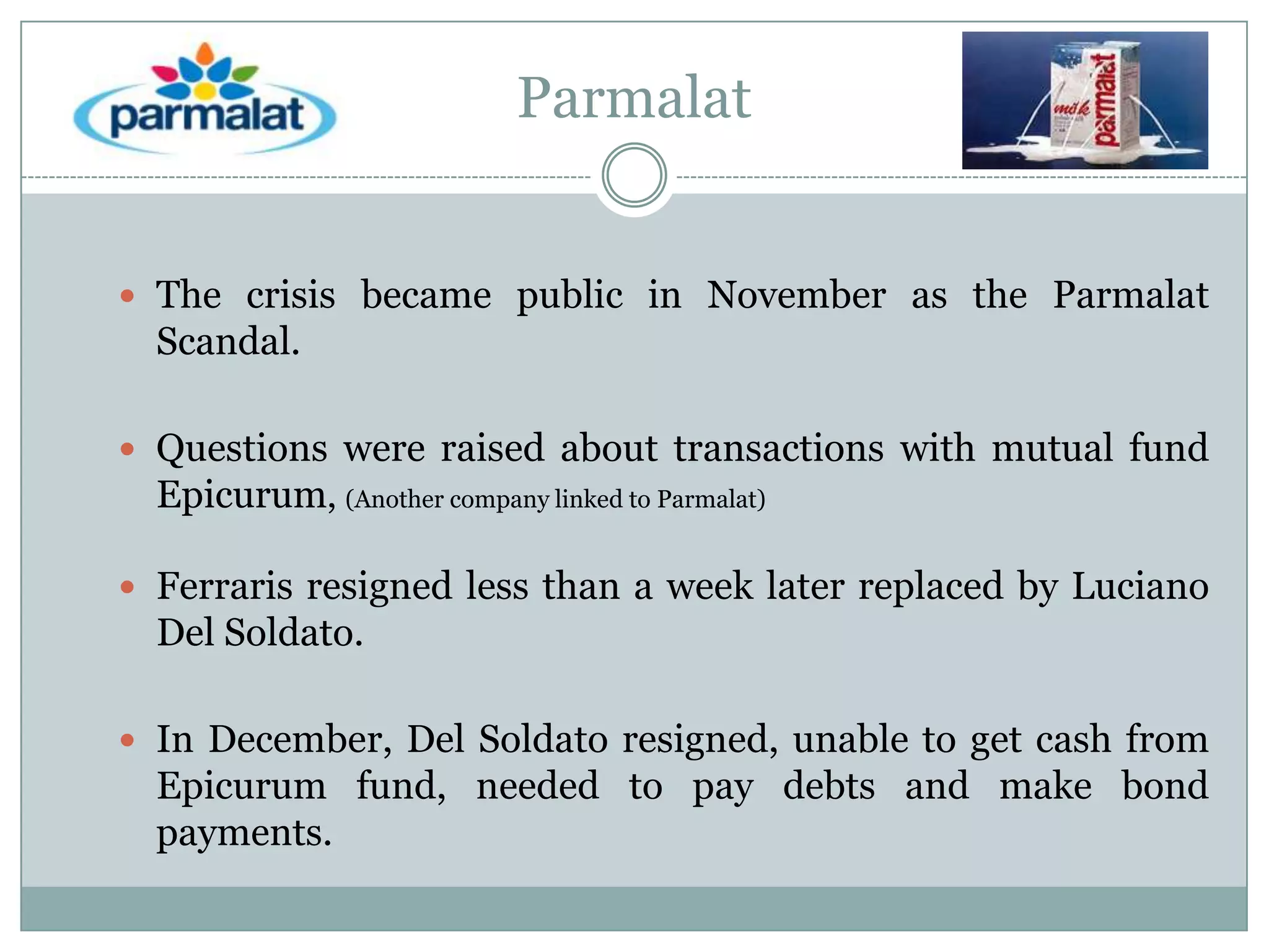 Parmalat
 The crisis became public in November as the Parmalat

Scandal.
 Questions were raised about transactions with mutual fund

Epicurum, (Another company linked to Parmalat)
 Ferraris resigned less than a week later replaced by Luciano

Del Soldato.
 In December, Del Soldato resigned, unable to get cash from

Epicurum fund, needed to pay debts and make bond
payments.

 