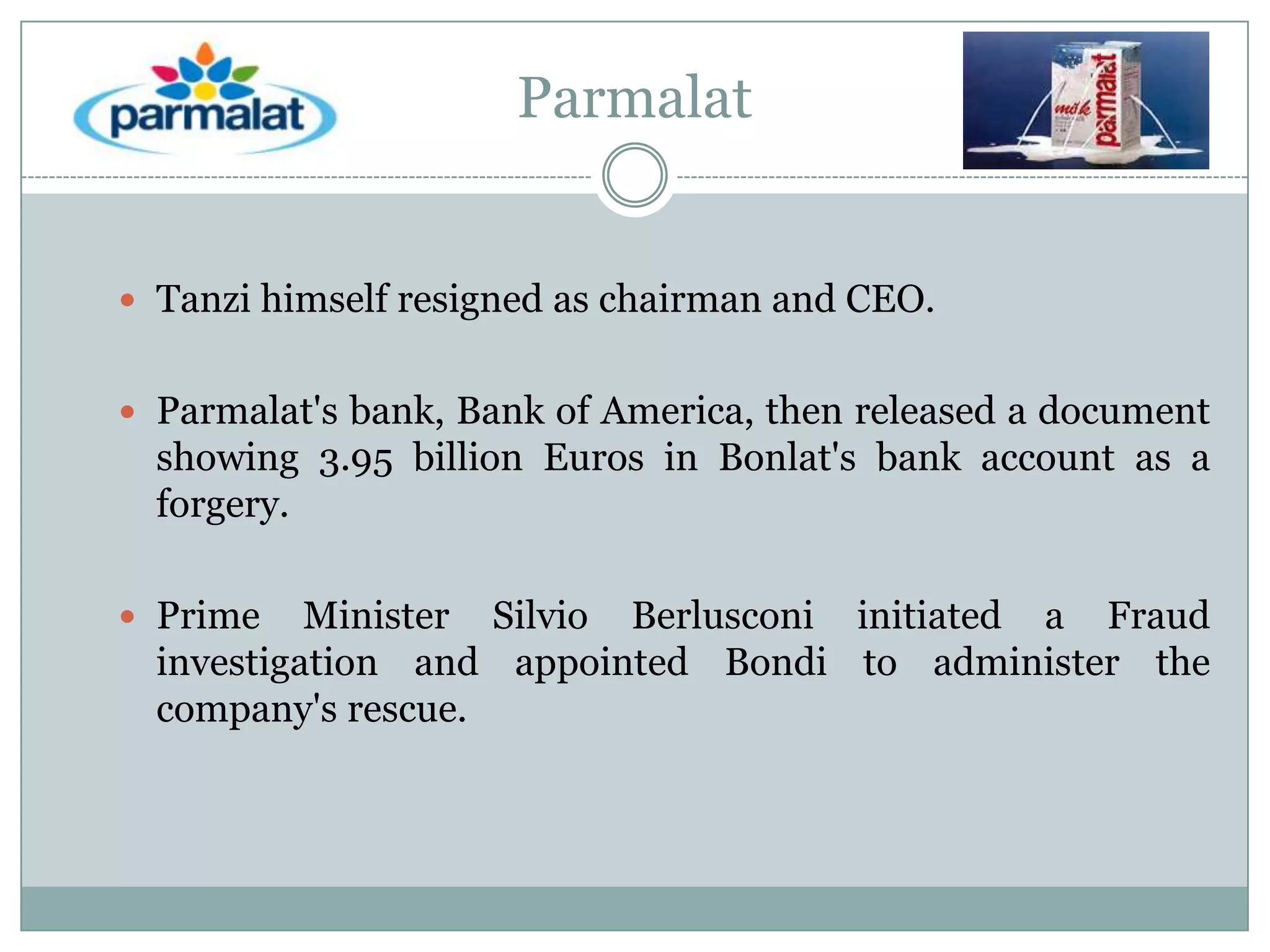 Parmalat

 Tanzi himself resigned as chairman and CEO.
 Parmalat's bank, Bank of America, then released a document

showing 3.95 billion Euros in Bonlat's bank account as a
forgery.
 Prime

Minister Silvio Berlusconi initiated a Fraud
investigation and appointed Bondi to administer the
company's rescue.

 