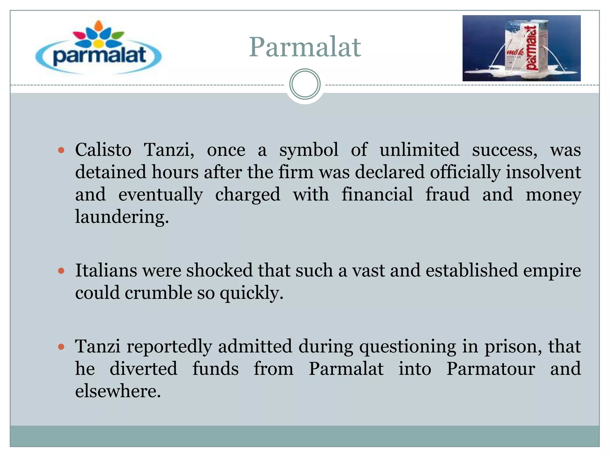 Parmalat

 Calisto Tanzi, once a symbol of unlimited success, was

detained hours after the firm was declared officially insolvent
and eventually charged with financial fraud and money
laundering.
 Italians were shocked that such a vast and established empire

could crumble so quickly.
 Tanzi reportedly admitted during questioning in prison, that

he diverted funds from Parmalat into Parmatour and
elsewhere.

 