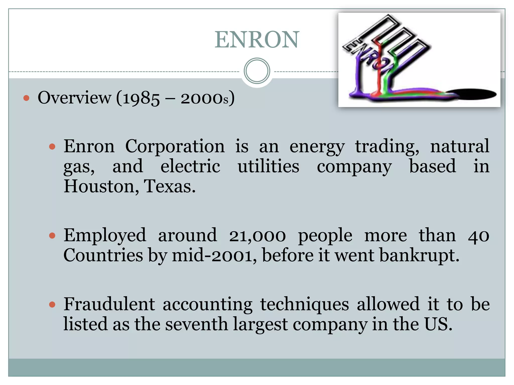ENRON
 Overview (1985 – 2000s)

 Enron Corporation is an energy trading, natural

gas, and electric utilities company based in
Houston, Texas.

 Employed around 21,000 people more than 40

Countries by mid-2001, before it went bankrupt.

 Fraudulent accounting techniques allowed it to be

listed as the seventh largest company in the US.

 