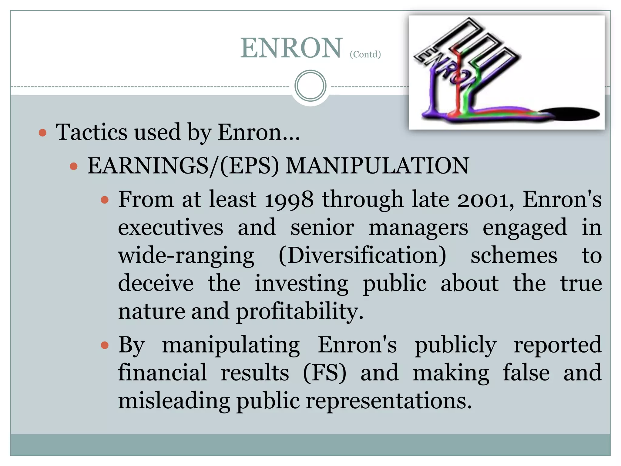 ENRON

(Contd)

 Tactics used by Enron…

 EARNINGS/(EPS) MANIPULATION
 From at least 1998 through late 2001, Enron's

executives and senior managers engaged in
wide-ranging (Diversification) schemes to
deceive the investing public about the true
nature and profitability.
 By manipulating Enron's publicly reported
financial results (FS) and making false and
misleading public representations.

 