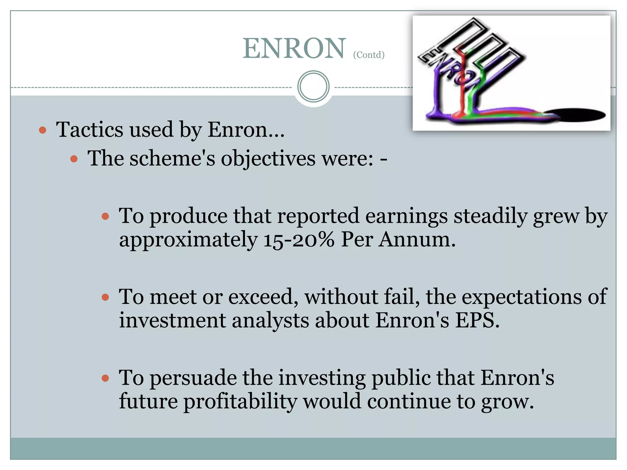 ENRON

(Contd)

 Tactics used by Enron…
 The scheme's objectives were:  To produce that reported earnings steadily grew by

approximately 15-20% Per Annum.

 To meet or exceed, without fail, the expectations of

investment analysts about Enron's EPS.

 To persuade the investing public that Enron's

future profitability would continue to grow.

 