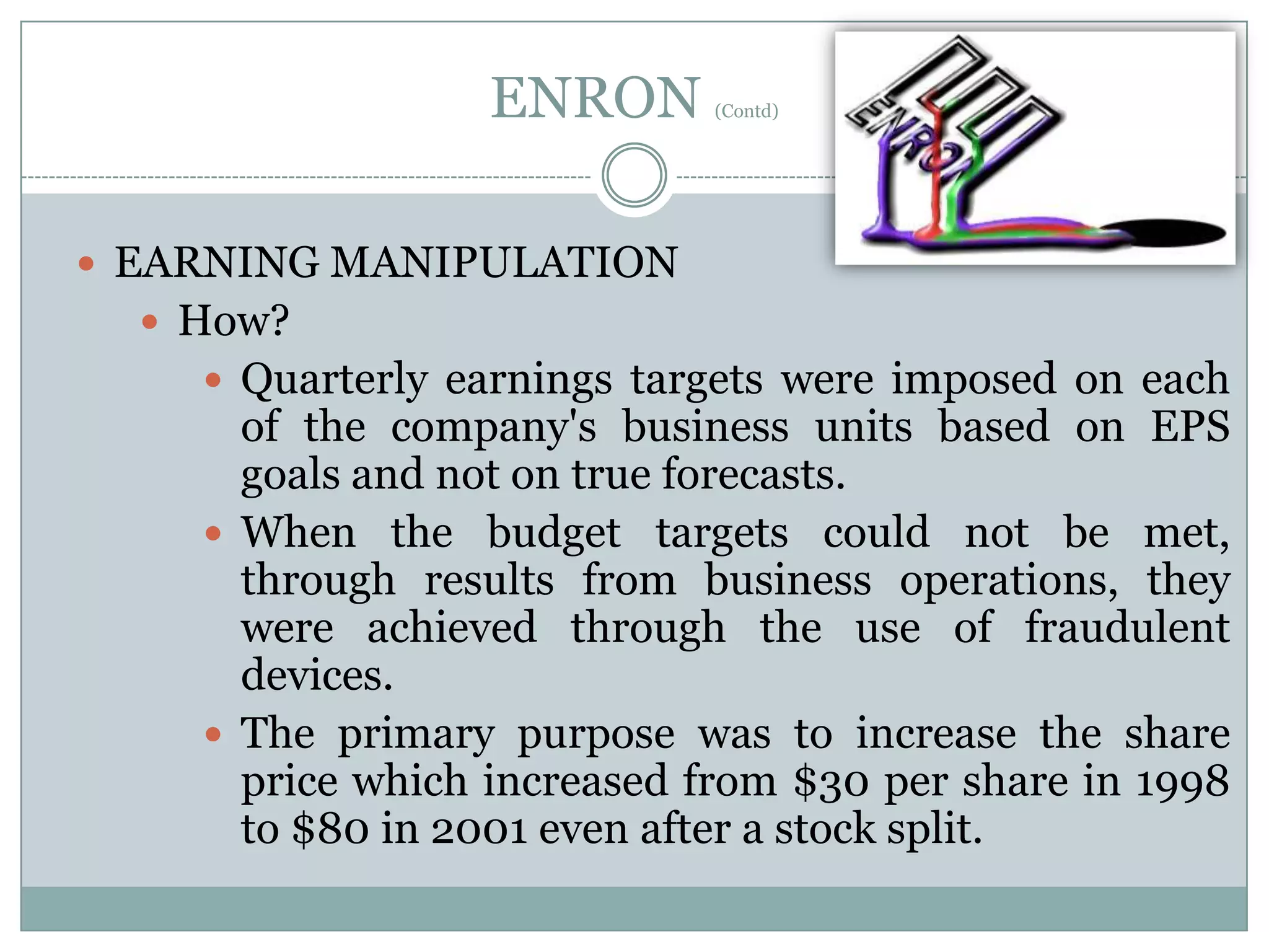 ENRON

(Contd)

 EARNING MANIPULATION
 How?
 Quarterly earnings targets were imposed on each

of the company's business units based on EPS
goals and not on true forecasts.
 When the budget targets could not be met,
through results from business operations, they
were achieved through the use of fraudulent
devices.
 The primary purpose was to increase the share
price which increased from $30 per share in 1998
to $80 in 2001 even after a stock split.

 