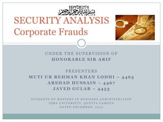 SECURITY ANALYSIS
Corporate Frauds
UNDER THE SUPERVISION OF
HONORABLE SIR ARIF

PRESENTERS
MUTI UR REHMAN KHAN LODHI – 4463
ARSHAD HUSSAIN – 4467
JAVED GULAB – 4453
STUDENTS OF MASTERS IN BUSINESS ADMINISTRATION
IQRA UNIVERSITY, QUETTA CAMPUS
DATED DECEMBER, 2010

 