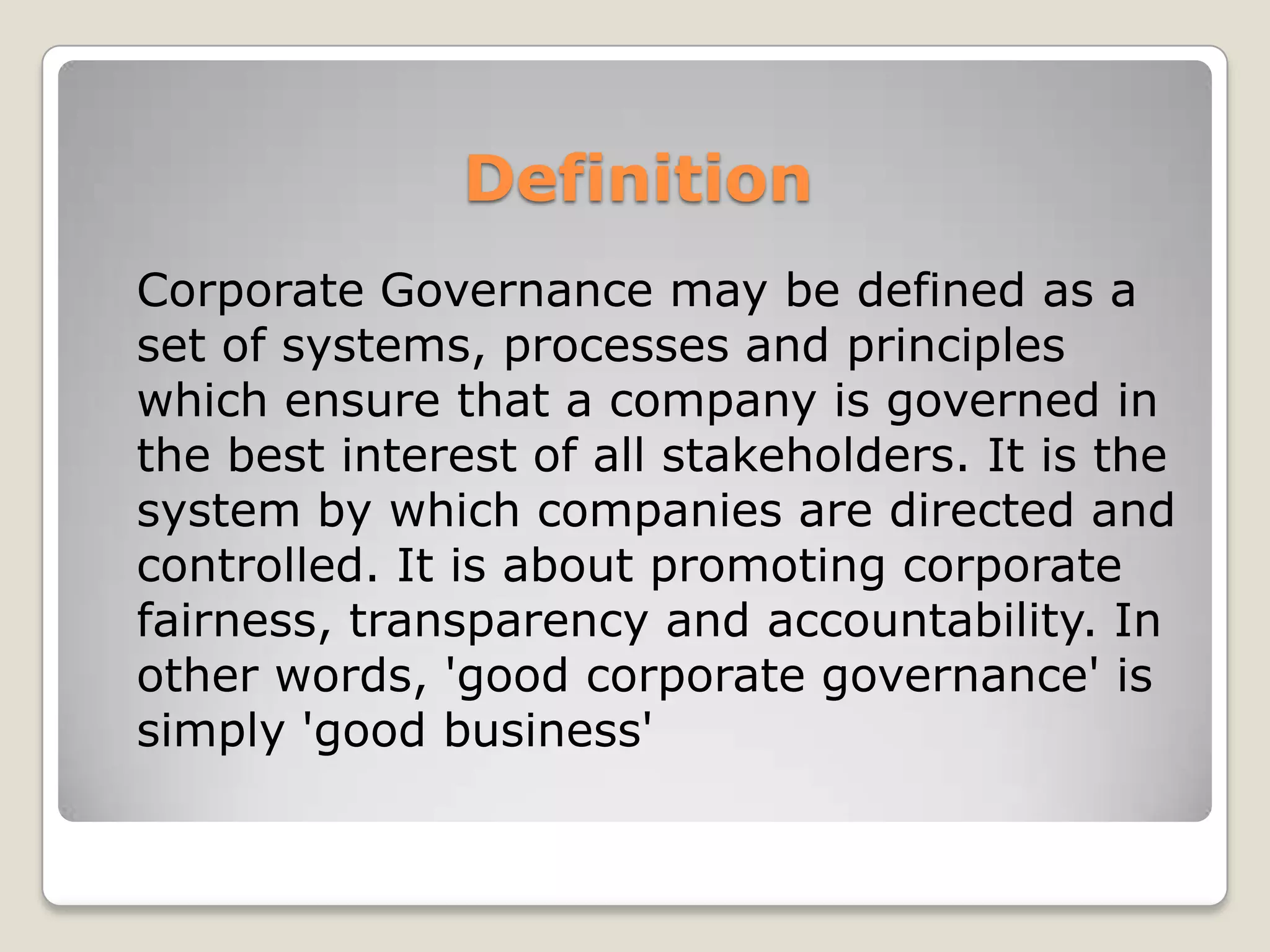 Definition	Corporate Governance may be defined as a set of systems, processes and principles which ensure that a company is governed in the best interest of all stakeholders. It is the system by which companies are directed and controlled. It is about promoting corporate fairness, transparency and accountability. In other words, 'good corporate governance' is simply 'good business'