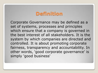 Definition	Corporate Governance may be defined as a set of systems, processes and principles which ensure that a company is governed in the best interest of all stakeholders. It is the system by which companies are directed and controlled. It is about promoting corporate fairness, transparency and accountability. In other words, 'good corporate governance' is simply 'good business'