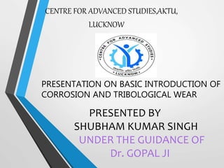 PRESENTATION ON BASIC INTRODUCTION OF
CORROSION AND TRIBOLOGICAL WEAR
CENTRE FOR ADVANCED STUDIES,AKTU,
LUCKNOW
PRESENTED BY
SHUBHAM KUMAR SINGH
UNDER THE GUIDANCE OF
Dr. GOPAL JI
 