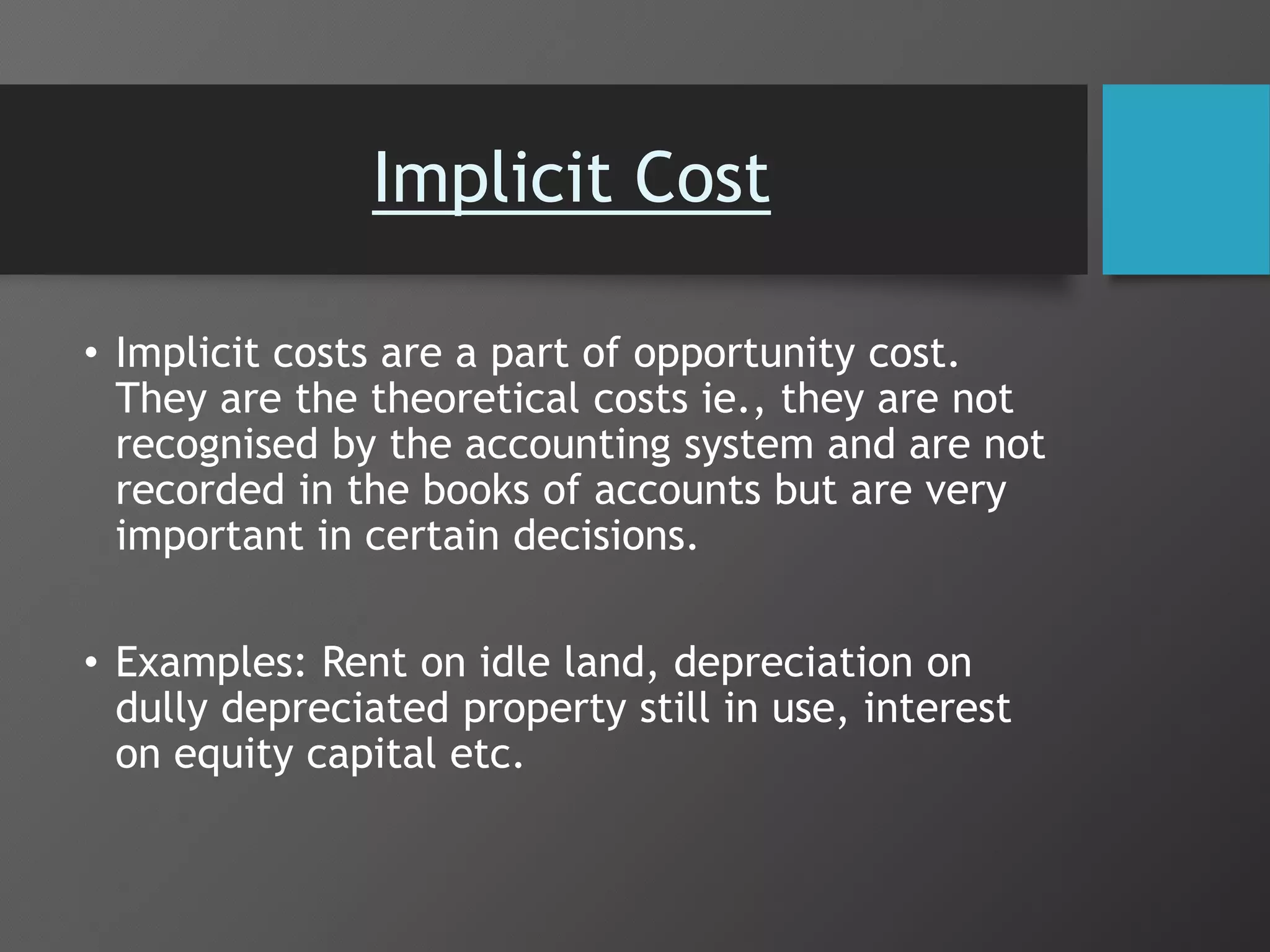 Implicit Cost
• Implicit costs are a part of opportunity cost.
They are the theoretical costs ie., they are not
recognised by the accounting system and are not
recorded in the books of accounts but are very
important in certain decisions.
• Examples: Rent on idle land, depreciation on
dully depreciated property still in use, interest
on equity capital etc.
 