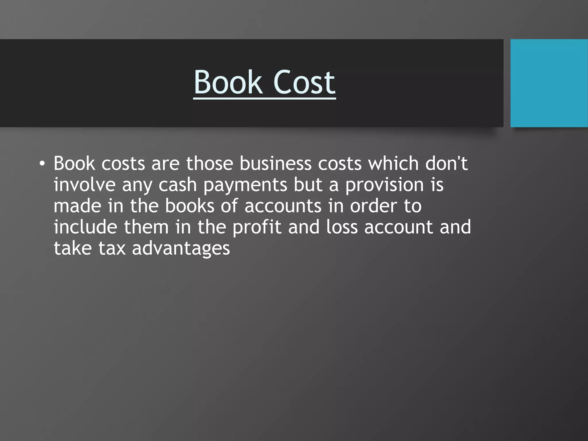 Book Cost
• Book costs are those business costs which don't
involve any cash payments but a provision is
made in the books of accounts in order to
include them in the profit and loss account and
take tax advantages
 